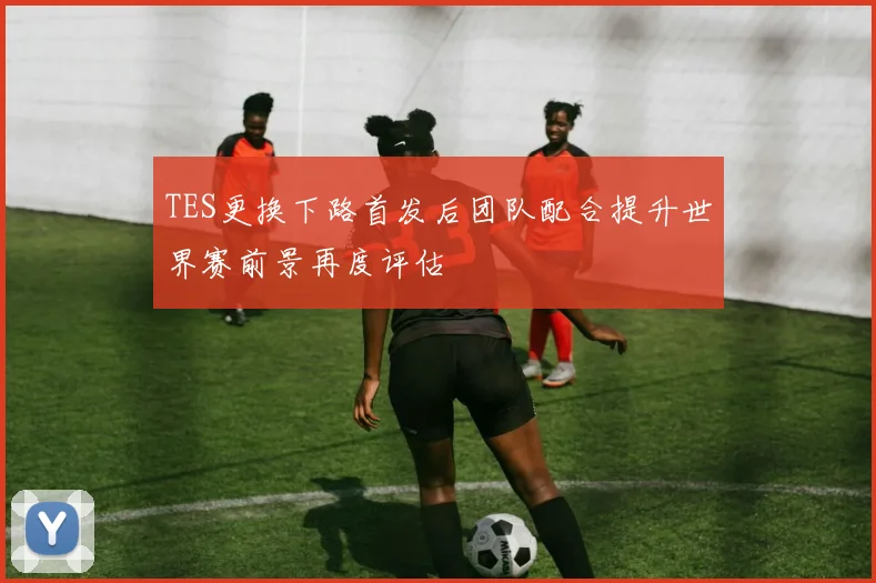 TES更换下路首发后团队配合提升世界赛前景再度评估