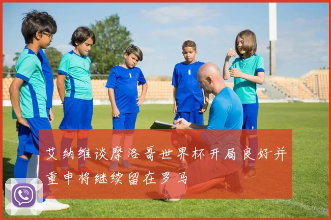 艾纳维谈摩洛哥世界杯开局良好并重申将继续留在罗马